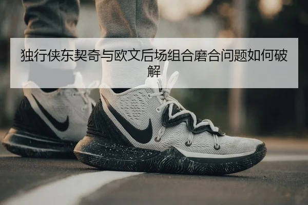 独行侠东契奇与欧文后场组合磨合问题如何破解